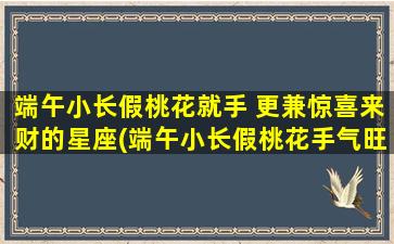 端午小长假桃花就手 更兼惊喜来财的星座(端午小长假桃花手气旺，惊喜财气双丰收的6大星座)